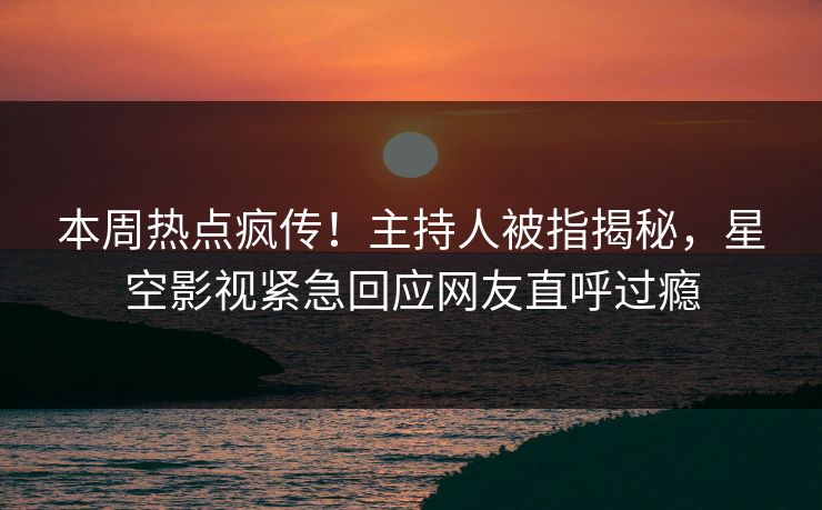 本周热点疯传！主持人被指揭秘，星空影视紧急回应网友直呼过瘾