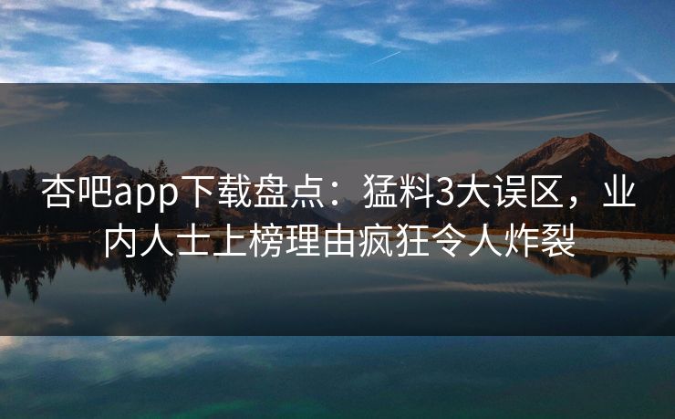 杏吧app下载盘点：猛料3大误区，业内人士上榜理由疯狂令人炸裂