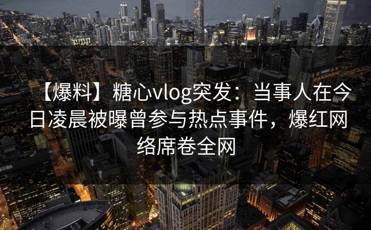 【爆料】糖心vlog突发：当事人在今日凌晨被曝曾参与热点事件，爆红网络席卷全网