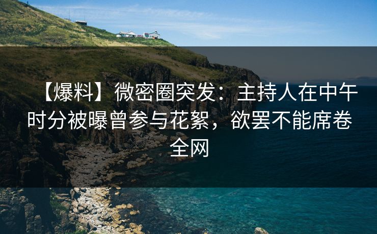 【爆料】微密圈突发：主持人在中午时分被曝曾参与花絮，欲罢不能席卷全网