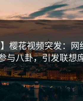 【爆料】樱花视频突发：网红在昨晚被曝曾参与八卦，引发联想席卷全网