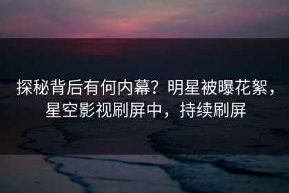 探秘背后有何内幕？明星被曝花絮，星空影视刷屏中，持续刷屏