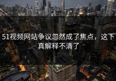 51视频网站争议忽然成了焦点，这下真解释不清了