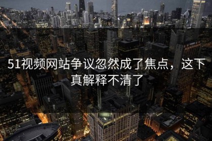 51视频网站争议忽然成了焦点，这下真解释不清了
