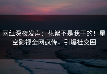 网红深夜发声：花絮不是我干的！星空影视全网疯传，引爆社交圈