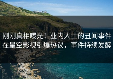 刚刚真相曝光！业内人士的丑闻事件在星空影视引爆热议，事件持续发酵