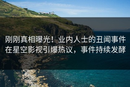 刚刚真相曝光！业内人士的丑闻事件在星空影视引爆热议，事件持续发酵