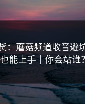 只讲干货：蘑菇频道收音避坑，新手也能上手｜你会站谁？