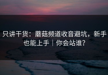 只讲干货：蘑菇频道收音避坑，新手也能上手｜你会站谁？