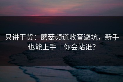 只讲干货：蘑菇频道收音避坑，新手也能上手｜你会站谁？