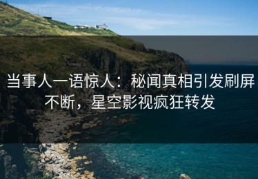 当事人一语惊人：秘闻真相引发刷屏不断，星空影视疯狂转发