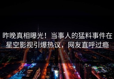 昨晚真相曝光！当事人的猛料事件在星空影视引爆热议，网友直呼过瘾