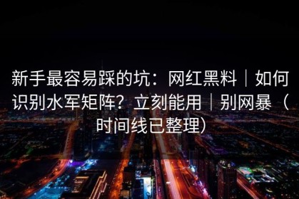 新手最容易踩的坑：网红黑料｜如何识别水军矩阵？立刻能用｜别网暴（时间线已整理）
