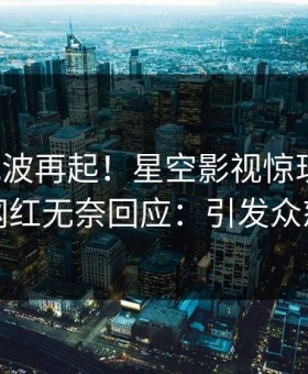 本周风波再起！星空影视惊现丑闻，网红无奈回应：引发众怒