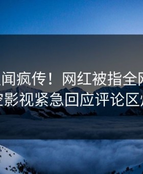 刚刚丑闻疯传！网红被指全网热议，星空影视紧急回应评论区炸裂
