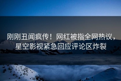 刚刚丑闻疯传！网红被指全网热议，星空影视紧急回应评论区炸裂