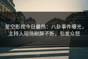 星空影视今日最热：八卦事件曝光，主持人现场刷屏不断，引发众怒