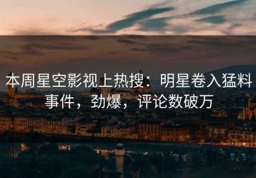本周星空影视上热搜：明星卷入猛料事件，劲爆，评论数破万
