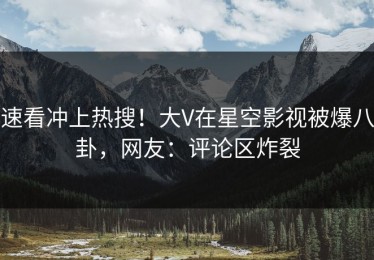 速看冲上热搜！大V在星空影视被爆八卦，网友：评论区炸裂