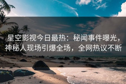 星空影视今日最热：秘闻事件曝光，神秘人现场引爆全场，全网热议不断