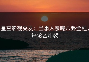 星空影视突发：当事人亲曝八卦全程，评论区炸裂