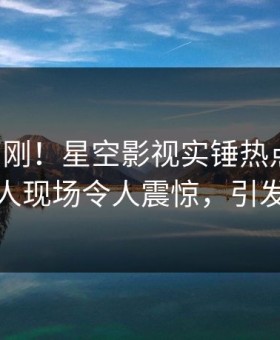 昨晚刚刚！星空影视实锤热点事件，主持人现场令人震惊，引发众怒