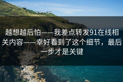 越想越后怕——我差点转发91在线相关内容——幸好看到了这个细节，最后一步才是关键
