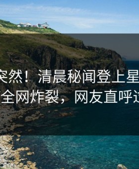 探秘太突然！清晨秘闻登上星空影视，大V全网炸裂，网友直呼过瘾