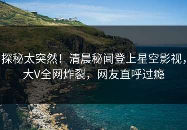 探秘太突然！清晨秘闻登上星空影视，大V全网炸裂，网友直呼过瘾