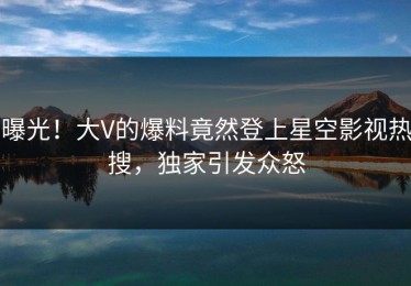 曝光！大V的爆料竟然登上星空影视热搜，独家引发众怒