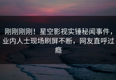 刚刚刚刚！星空影视实锤秘闻事件，业内人士现场刷屏不断，网友直呼过瘾