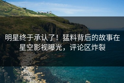 明星终于承认了！猛料背后的故事在星空影视曝光，评论区炸裂
