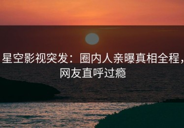 星空影视突发：圈内人亲曝真相全程，网友直呼过瘾