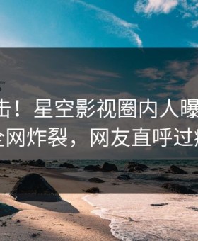 刚刚直击！星空影视圈内人曝光秘闻，全网炸裂，网友直呼过瘾