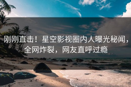 刚刚直击！星空影视圈内人曝光秘闻，全网炸裂，网友直呼过瘾