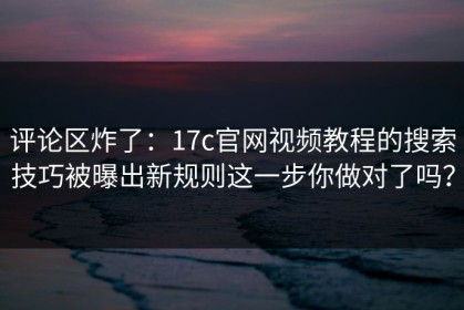 评论区炸了：17c官网视频教程的搜索技巧被曝出新规则这一步你做对了吗？
