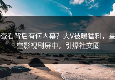 查看背后有何内幕？大V被曝猛料，星空影视刷屏中，引爆社交圈