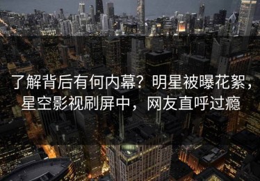 了解背后有何内幕？明星被曝花絮，星空影视刷屏中，网友直呼过瘾