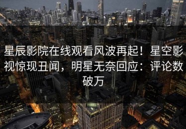 星辰影院在线观看风波再起！星空影视惊现丑闻，明星无奈回应：评论数破万