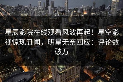 星辰影院在线观看风波再起！星空影视惊现丑闻，明星无奈回应：评论数破万