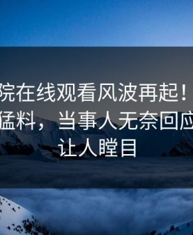 星辰影院在线观看风波再起！星空影视惊现猛料，当事人无奈回应：真相让人瞠目