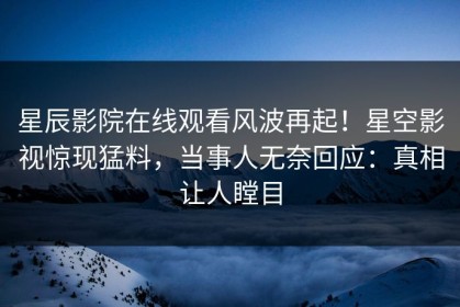 星辰影院在线观看风波再起！星空影视惊现猛料，当事人无奈回应：真相让人瞠目