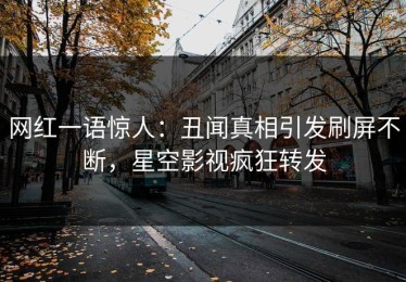 网红一语惊人：丑闻真相引发刷屏不断，星空影视疯狂转发