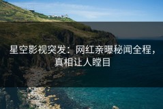 星空影视突发：网红亲曝秘闻全程，真相让人瞠目