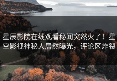 星辰影院在线观看秘闻突然火了！星空影视神秘人居然曝光，评论区炸裂