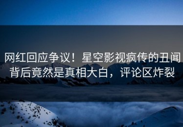 网红回应争议！星空影视疯传的丑闻背后竟然是真相大白，评论区炸裂