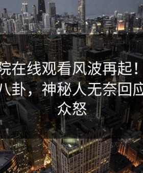 星辰影院在线观看风波再起！星空影视惊现八卦，神秘人无奈回应：引发众怒