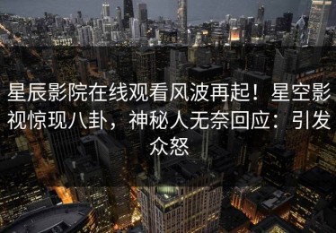 星辰影院在线观看风波再起！星空影视惊现八卦，神秘人无奈回应：引发众怒