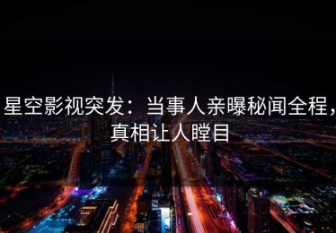 星空影视突发：当事人亲曝秘闻全程，真相让人瞠目