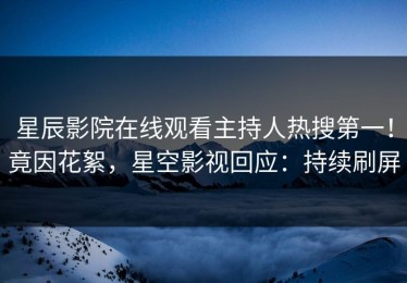 星辰影院在线观看主持人热搜第一！竟因花絮，星空影视回应：持续刷屏
